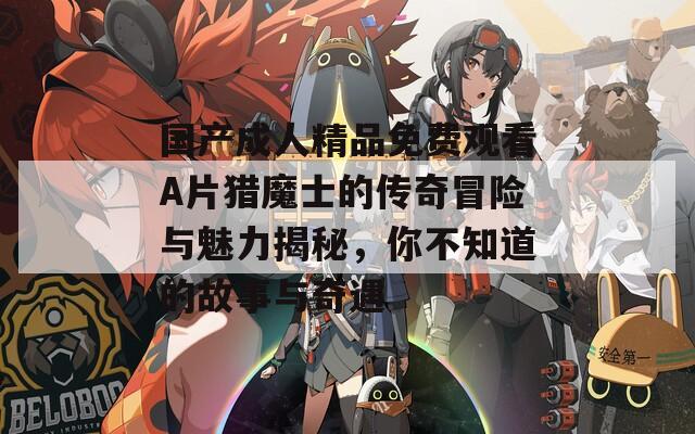国产成人精品免费观看A片猎魔士的传奇冒险与魅力揭秘，你不知道的故事与奇遇