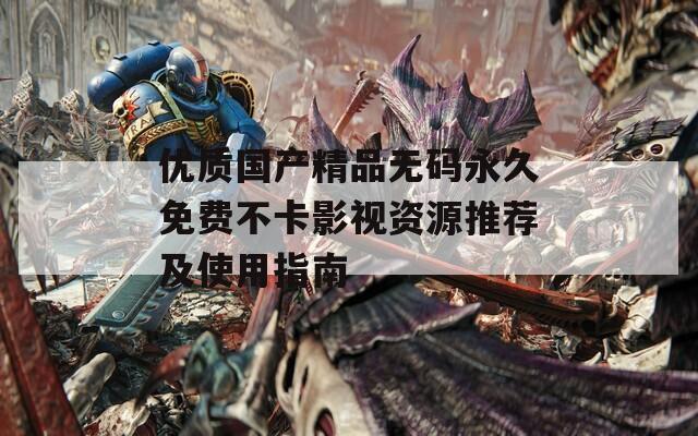 优质国产精品无码永久免费不卡影视资源推荐及使用指南