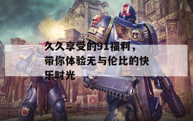 久久享受的91福利，带你体验无与伦比的快乐时光