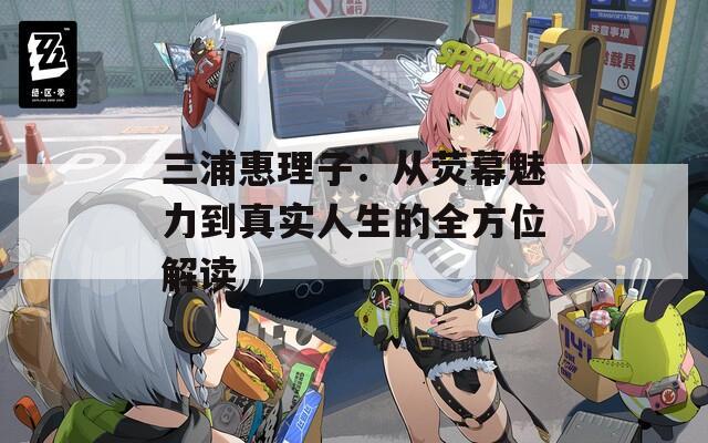三浦惠理子：从荧幕魅力到真实人生的全方位解读
