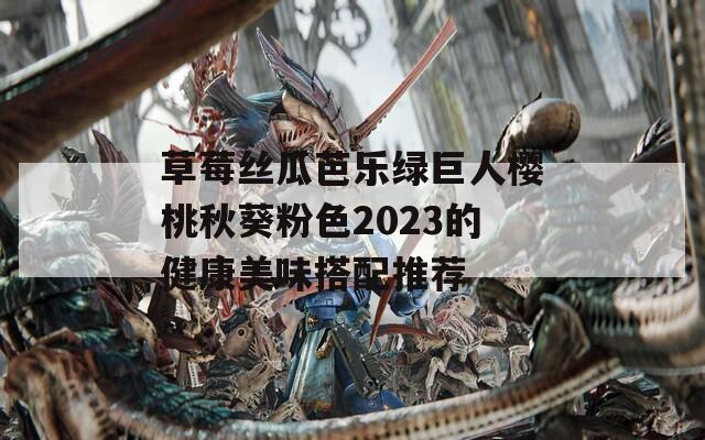 草莓丝瓜芭乐绿巨人樱桃秋葵粉色2023的健康美味搭配推荐