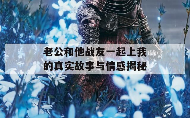 老公和他战友一起上我的真实故事与情感揭秘