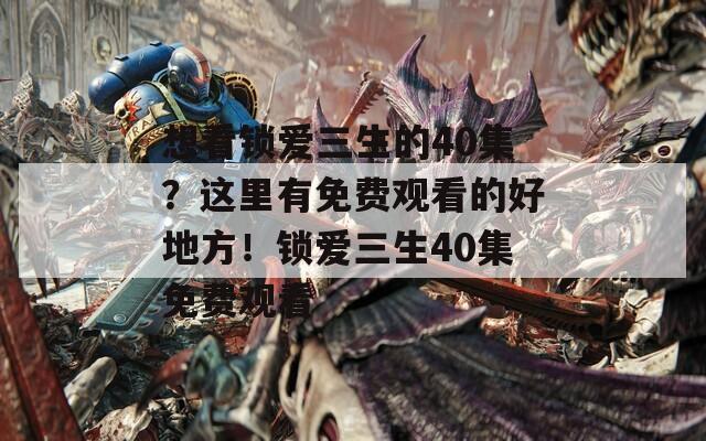 想看锁爱三生的40集？这里有免费观看的好地方！锁爱三生40集免费观看