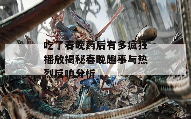 吃了春晚药后有多疯狂播放揭秘春晚趣事与热烈反响分析