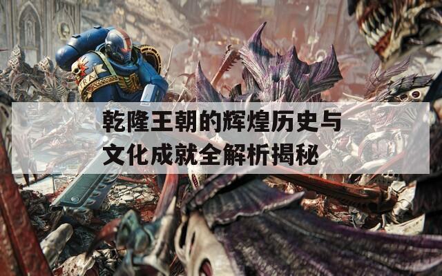 乾隆王朝的辉煌历史与文化成就全解析揭秘