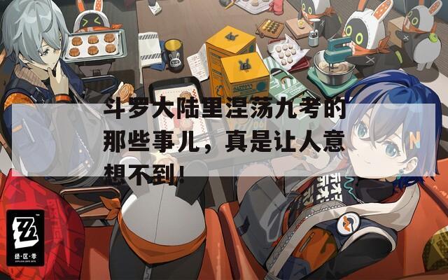 斗罗大陆里涅荡九考的那些事儿，真是让人意想不到！