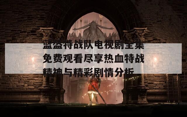 蓝盔特战队电视剧全集免费观看尽享热血特战精神与精彩剧情分析