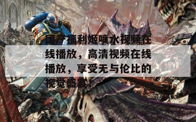 国产福利姬喷水视频在线播放，高清视频在线播放，享受无与伦比的视觉盛宴！