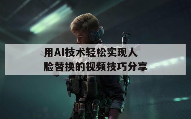 用AI技术轻松实现人脸替换的视频技巧分享