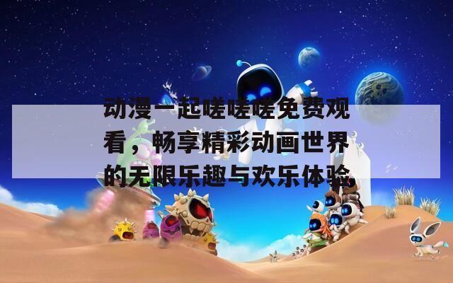 动漫一起嗟嗟嗟免费观看，畅享精彩动画世界的无限乐趣与欢乐体验