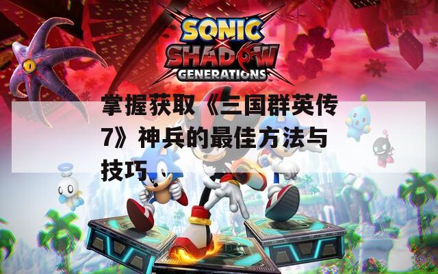 掌握获取《三国群英传7》神兵的最佳方法与技巧