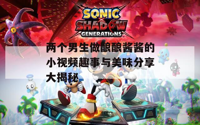 两个男生做酿酿酱酱的小视频趣事与美味分享大揭秘
