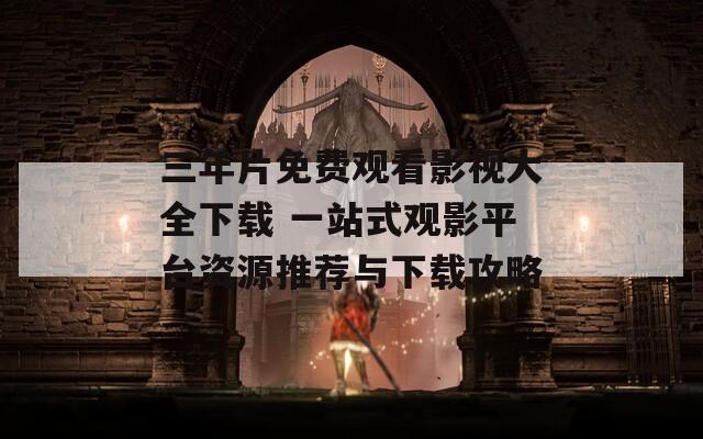 三年片免费观看影视大全下载 一站式观影平台资源推荐与下载攻略