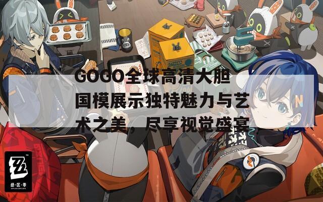GOGO全球高清大胆国模展示独特魅力与艺术之美，尽享视觉盛宴
