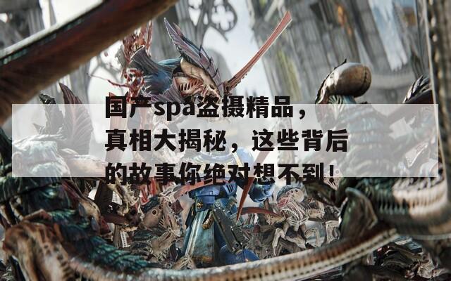 国产spa盗摄精品，真相大揭秘，这些背后的故事你绝对想不到！