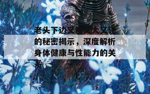 老头下边又粗又大又硬的秘密揭示，深度解析身体健康与性能力的关系