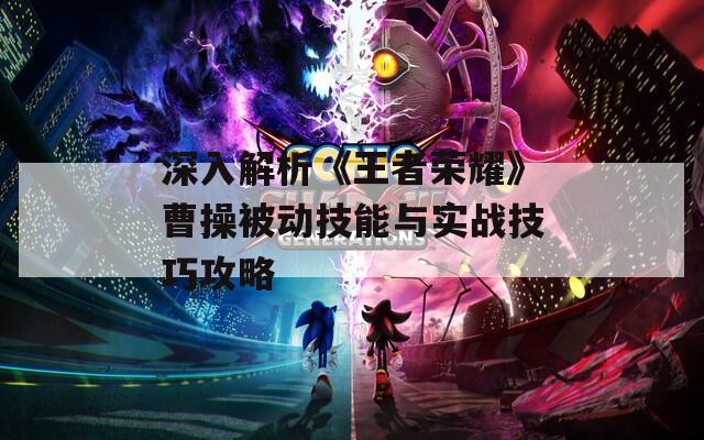 深入解析《王者荣耀》曹操被动技能与实战技巧攻略