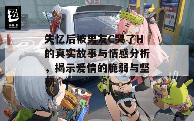 失忆后被男友C哭了H的真实故事与情感分析，揭示爱情的脆弱与坚韧
