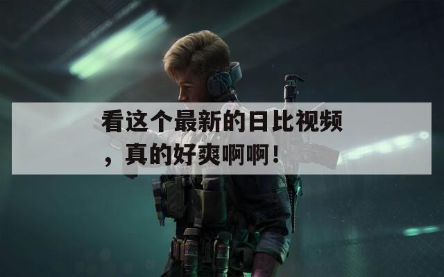 看这个最新的日比视频，真的好爽啊啊！