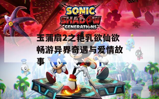 玉蒲扇2之艳乳欲仙欲畅游异界奇遇与爱情故事