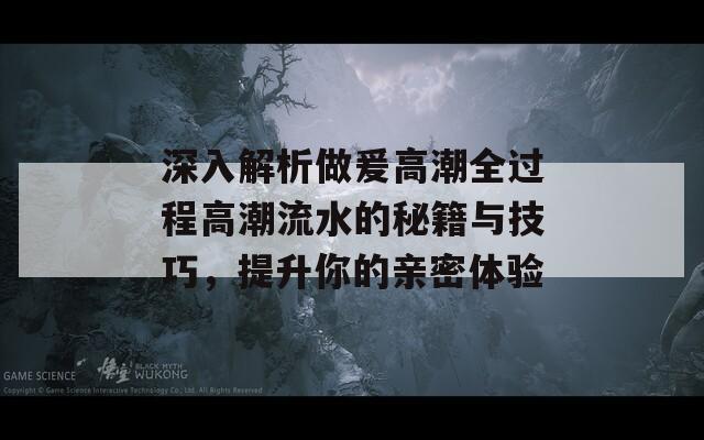 深入解析做爰高潮全过程高潮流水的秘籍与技巧，提升你的亲密体验