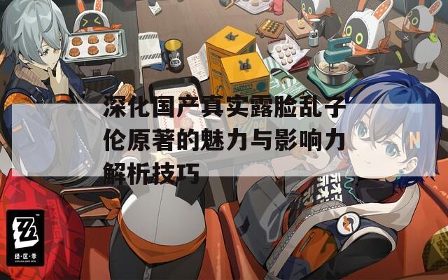 深化国产真实露脸乱子伦原著的魅力与影响力解析技巧