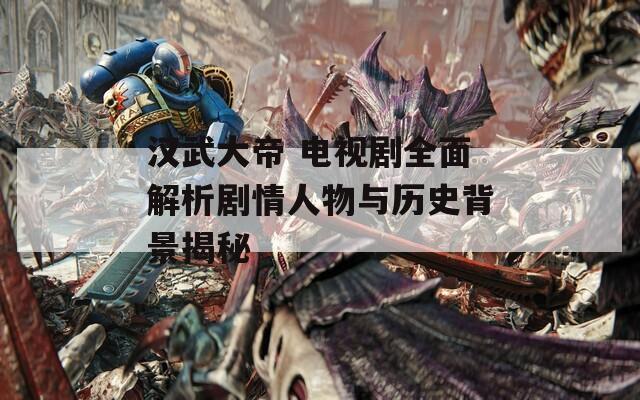 汉武大帝 电视剧全面解析剧情人物与历史背景揭秘
