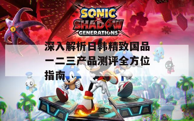 深入解析日韩精致国品一二三产品测评全方位指南