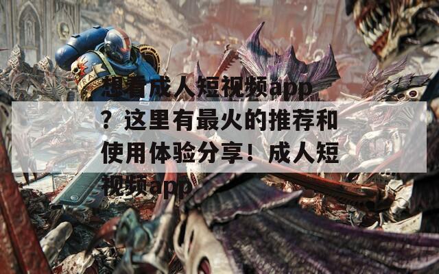 想看成人短视频app？这里有最火的推荐和使用体验分享！成人短视频app