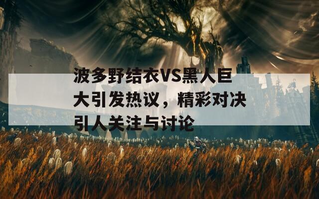 波多野结衣VS黑人巨大引发热议，精彩对决引人关注与讨论