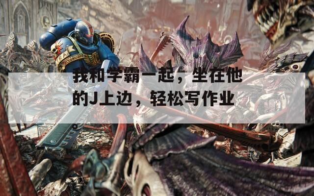 我和学霸一起，坐在他的J上边，轻松写作业。