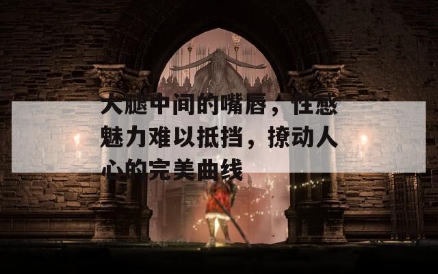 大腿中间的嘴唇，性感魅力难以抵挡，撩动人心的完美曲线