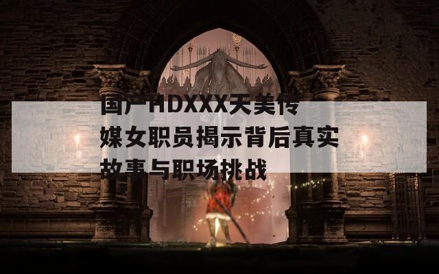 国产HDXXX天美传媒女职员揭示背后真实故事与职场挑战