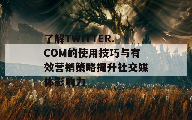 了解TWITTER.COM的使用技巧与有效营销策略提升社交媒体影响力