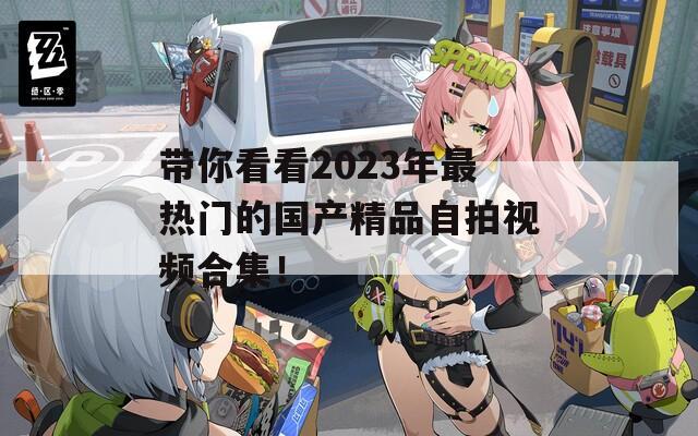 带你看看2023年最热门的国产精品自拍视频合集！