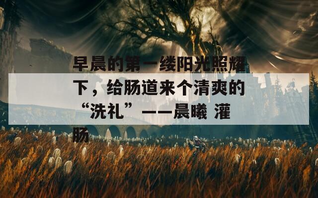 早晨的第一缕阳光照耀下，给肠道来个清爽的“洗礼”——晨曦 灌肠