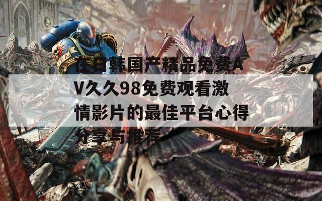 在日韩国产精品免费AV久久98免费观看激情影片的最佳平台心得分享与推荐
