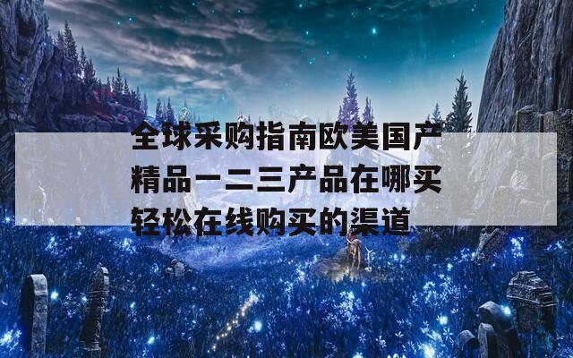 全球采购指南欧美国产精品一二三产品在哪买轻松在线购买的渠道
