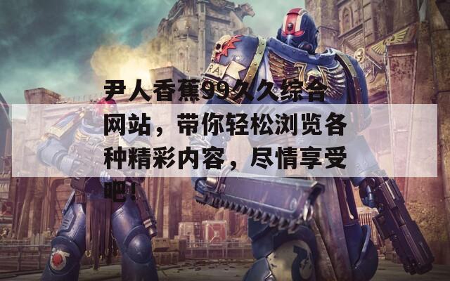 尹人香蕉99久久综合网站，带你轻松浏览各种精彩内容，尽情享受吧！