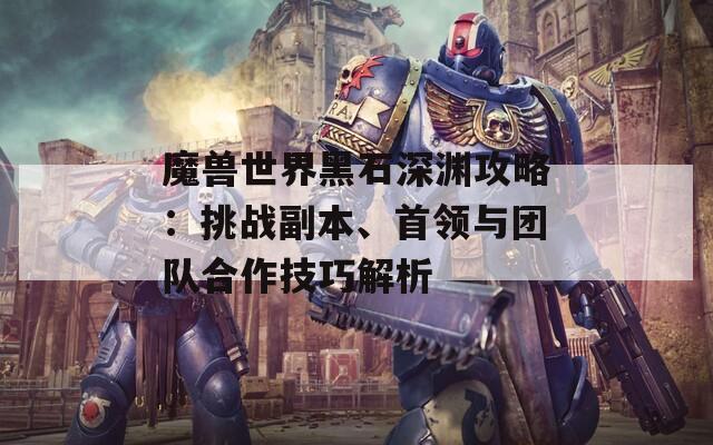 魔兽世界黑石深渊攻略：挑战副本、首领与团队合作技巧解析
