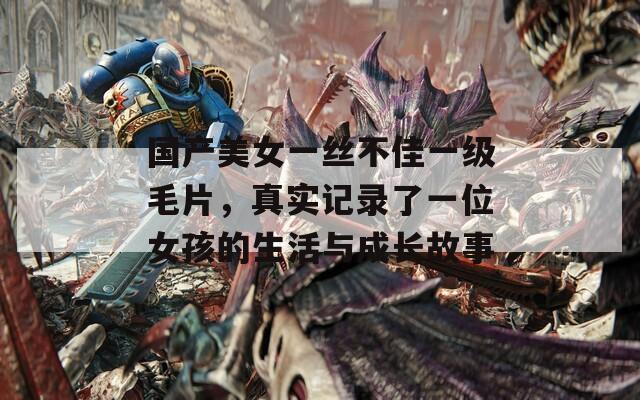 国产美女一丝不佳一级毛片，真实记录了一位女孩的生活与成长故事