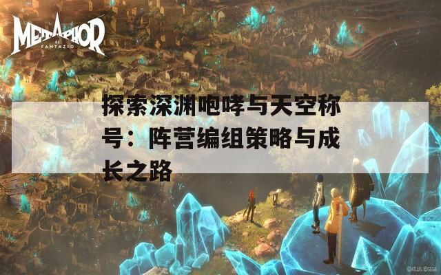 探索深渊咆哮与天空称号：阵营编组策略与成长之路
