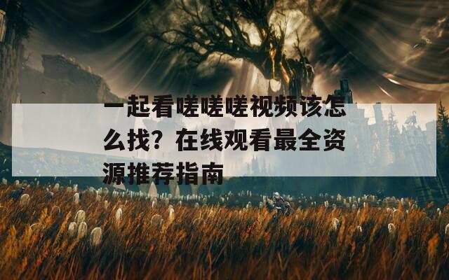 一起看嗟嗟嗟视频该怎么找？在线观看最全资源推荐指南