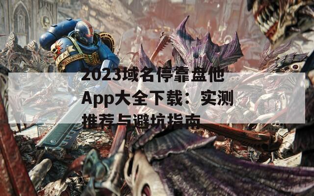 2023域名停靠盘他App大全下载：实测推荐与避坑指南