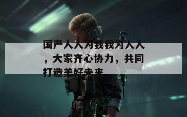 国产人人为我我为人人，大家齐心协力，共同打造美好未来