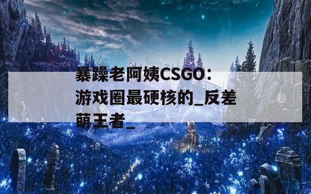 暴躁老阿姨CSGO：游戏圈最硬核的_反差萌王者_