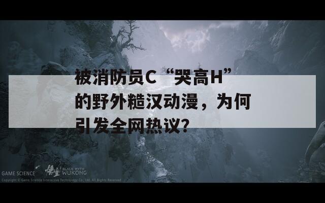 被消防员C“哭高H”的野外糙汉动漫，为何引发全网热议？