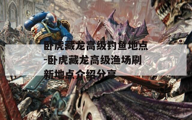 卧虎藏龙高级钓鱼地点-卧虎藏龙高级渔场刷新地点介绍分享